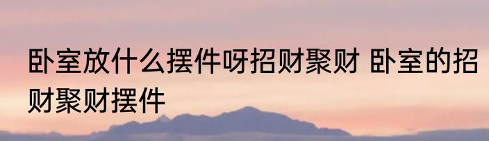 卧室放什么摆件呀招财聚财 卧室的招财聚财摆件