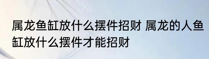 属龙鱼缸放什么摆件招财 属龙的人鱼缸放什么摆件才能招财