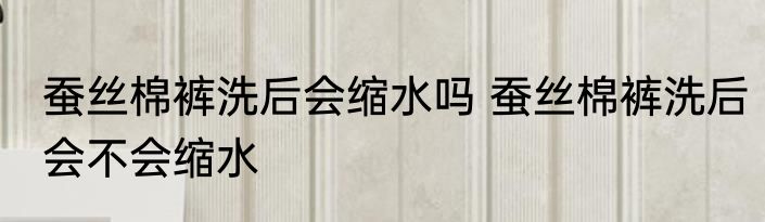 蚕丝棉裤洗后会缩水吗 蚕丝棉裤洗后会不会缩水