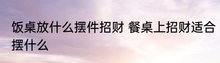 饭桌放什么摆件招财 餐桌上招财适合摆什么