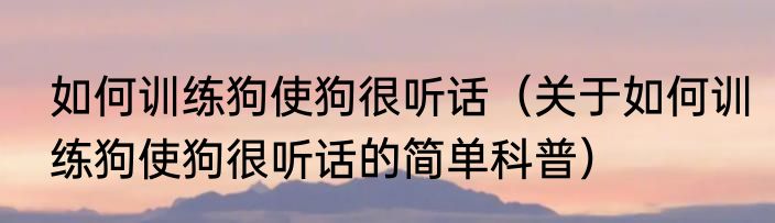 如何训练狗使狗很听话（关于如何训练狗使狗很听话的简单科普）