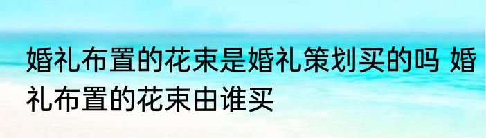 婚礼布置的花束是婚礼策划买的吗 婚礼布置的花束由谁买