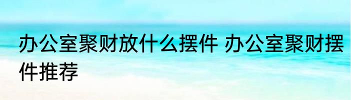 办公室聚财放什么摆件 办公室聚财摆件推荐