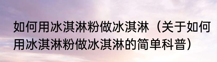 如何用冰淇淋粉做冰淇淋（关于如何用冰淇淋粉做冰淇淋的简单科普）