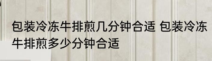 包装冷冻牛排煎几分钟合适 包装冷冻牛排煎多少分钟合适