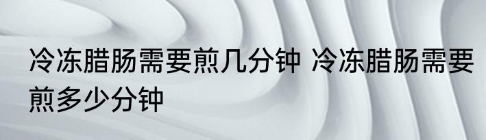 冷冻腊肠需要煎几分钟 冷冻腊肠需要煎多少分钟