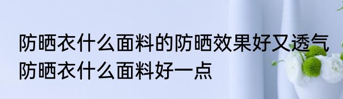 防晒衣什么面料的防晒效果好又透气 防晒衣什么面料好一点