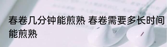 春卷几分钟能煎熟 春卷需要多长时间能煎熟