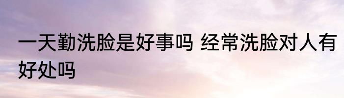 一天勤洗脸是好事吗 经常洗脸对人有好处吗