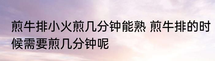煎牛排小火煎几分钟能熟 煎牛排的时候需要煎几分钟呢