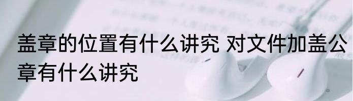 盖章的位置有什么讲究 对文件加盖公章有什么讲究