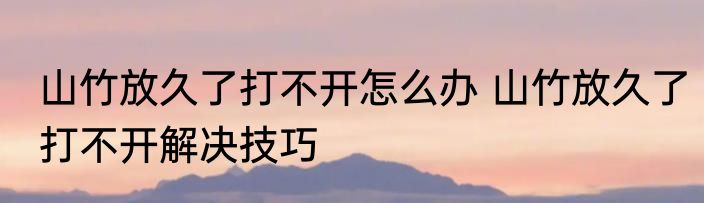 山竹放久了打不开怎么办 山竹放久了打不开解决技巧