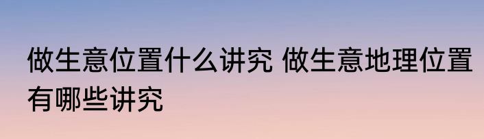 做生意位置什么讲究 做生意地理位置有哪些讲究