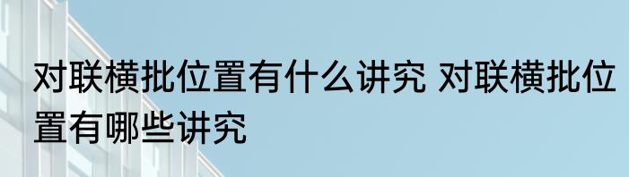 对联横批位置有什么讲究 对联横批位置有哪些讲究