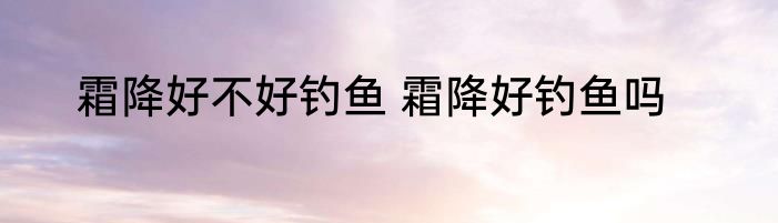 霜降好不好钓鱼 霜降好钓鱼吗