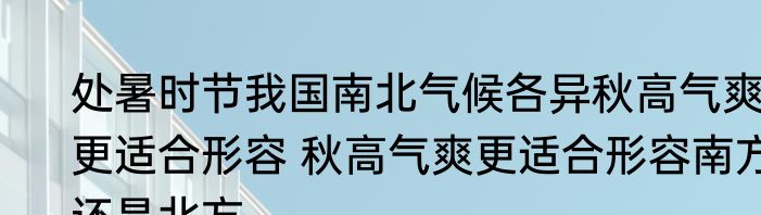 处暑时节我国南北气候各异秋高气爽更适合形容 秋高气爽更适合形容南方还是北方