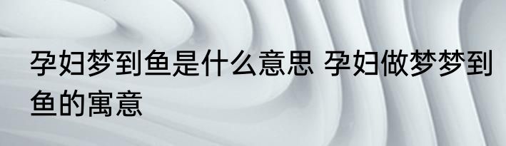 孕妇梦到鱼是什么意思 孕妇做梦梦到鱼的寓意