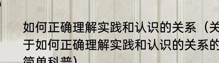 如何正确理解实践和认识的关系（关于如何正确理解实践和认识的关系的简单科普）