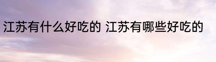 江苏有什么好吃的 江苏有哪些好吃的