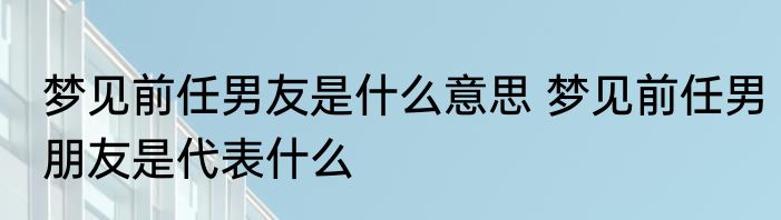梦见前任男友是什么意思 梦见前任男朋友是代表什么