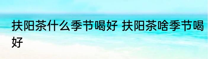 扶阳茶什么季节喝好 扶阳茶啥季节喝好