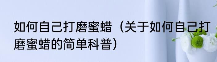 如何自己打磨蜜蜡（关于如何自己打磨蜜蜡的简单科普）