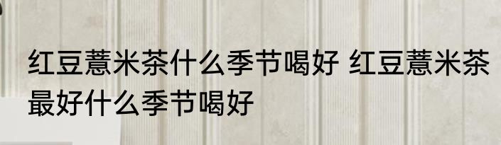 红豆薏米茶什么季节喝好 红豆薏米茶最好什么季节喝好