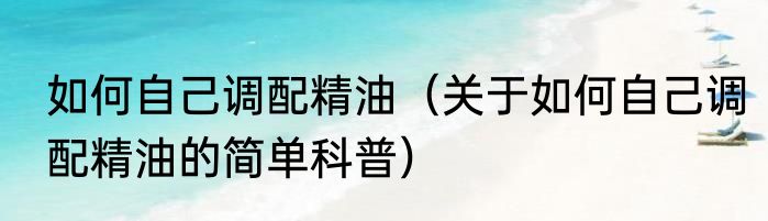 如何自己调配精油（关于如何自己调配精油的简单科普）