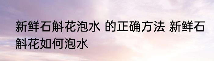 新鲜石斛花泡水 的正确方法 新鲜石斛花如何泡水
