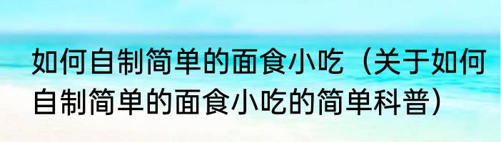 如何自制简单的面食小吃（关于如何自制简单的面食小吃的简单科普）