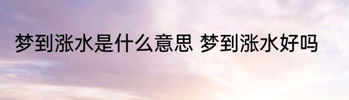 梦到涨水是什么意思 梦到涨水好吗