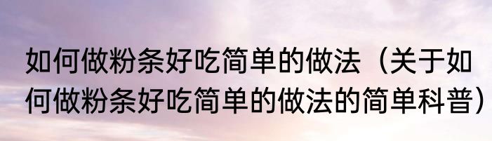 如何做粉条好吃简单的做法（关于如何做粉条好吃简单的做法的简单科普）