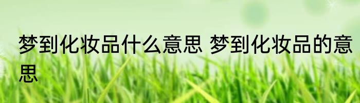 梦到化妆品什么意思 梦到化妆品的意思