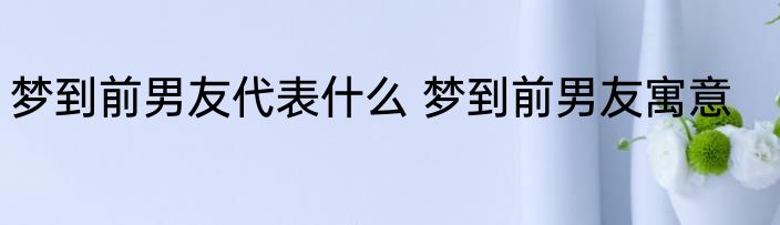梦到前男友代表什么 梦到前男友寓意
