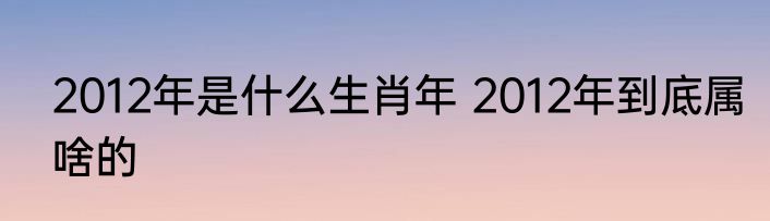 2012年是什么生肖年 2012年到底属啥的