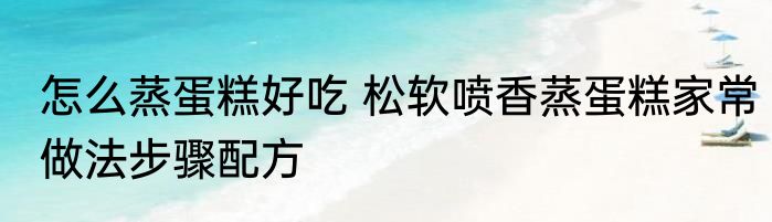 怎么蒸蛋糕好吃 松软喷香蒸蛋糕家常做法步骤配方
