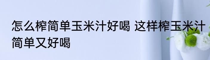 怎么榨简单玉米汁好喝 这样榨玉米汁简单又好喝