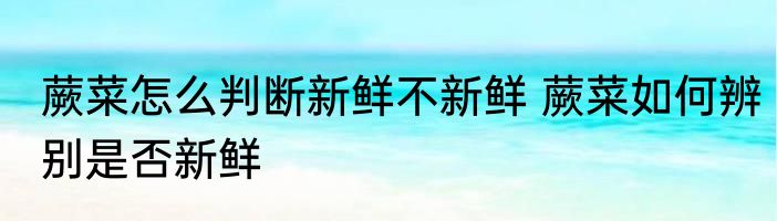 蕨菜怎么判断新鲜不新鲜 蕨菜如何辨别是否新鲜
