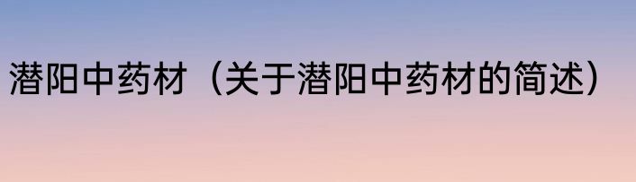潜阳中药材（关于潜阳中药材的简述）