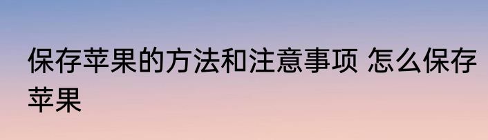 保存苹果的方法和注意事项 怎么保存苹果