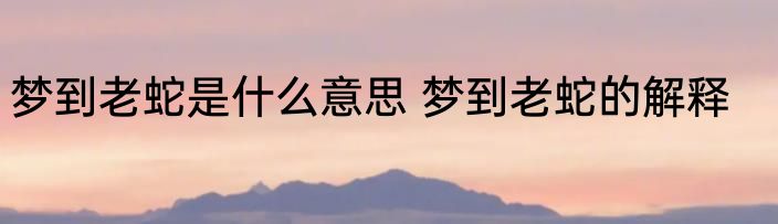 梦到老蛇是什么意思 梦到老蛇的解释
