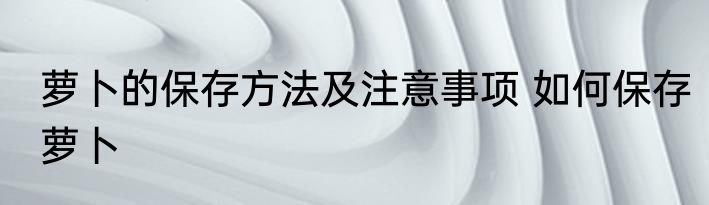 萝卜的保存方法及注意事项 如何保存萝卜