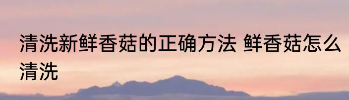 清洗新鲜香菇的正确方法 鲜香菇怎么清洗