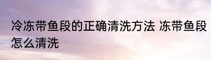 冷冻带鱼段的正确清洗方法 冻带鱼段怎么清洗