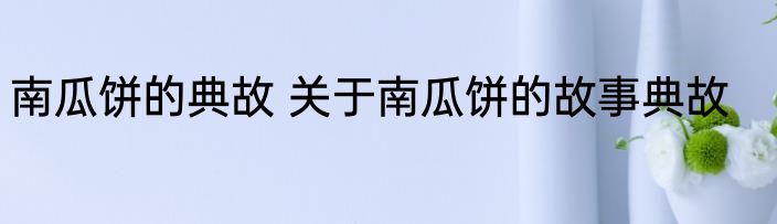 南瓜饼的典故 关于南瓜饼的故事典故