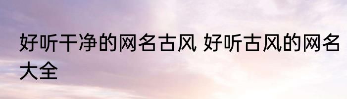 好听干净的网名古风 好听古风的网名大全