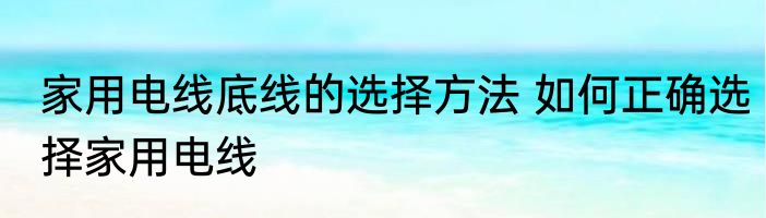 家用电线底线的选择方法 如何正确选择家用电线