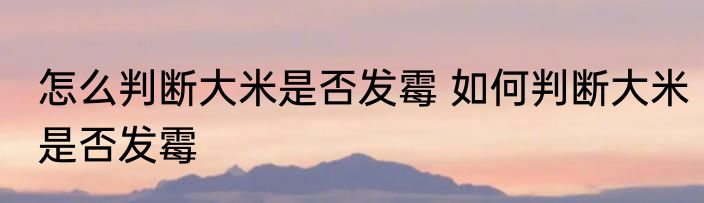 怎么判断大米是否发霉 如何判断大米是否发霉