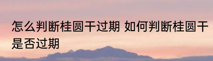 怎么判断桂圆干过期 如何判断桂圆干是否过期