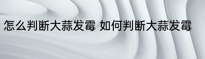 怎么判断大蒜发霉 如何判断大蒜发霉